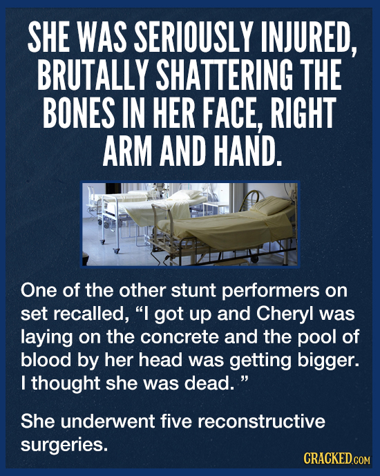 SHE WAS SERIOUSLY INJURED, BRUTALLY SHATTERING THE BONES IN HER FACE, RIGHT ARM AND HAND. One of the other stunt performers on set recalled, I got up