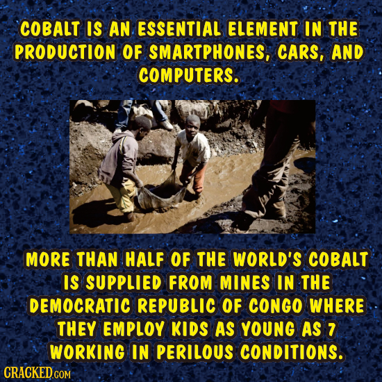 COBALT IS AN ESSENTIAL ELEMENT IN THE PRODUCTION OF SMARTPHONES, CARS, AND COMPUTERS. MORE THAN HALF OF THE WORLD'S COBALT IS SUPPLIED FROM MINES IN T