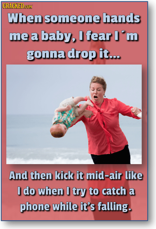 CRACKEDCO When someone hands me a baby, I fear m gonna drop it... And then kick it mid-air like I do when I try to catch a phone while it's falling.