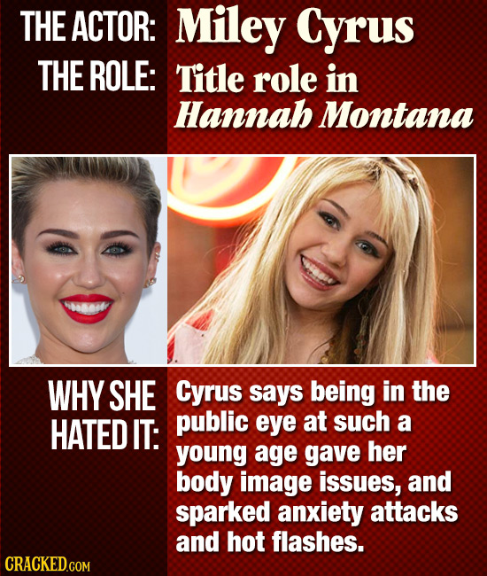 THE ACTOR: Miley Cyrus THE ROLE: Title role in Hannab Montana 460808 WHY SHE Cyrus says being in the HATED IT: public eye at such a young age gave her