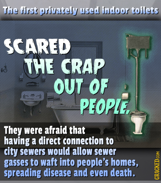 The first privately used indoor toilets SCARED THE CRAP OUT OF PEOPLE, They were afraid that having a direct connection to city sewers would allow sew