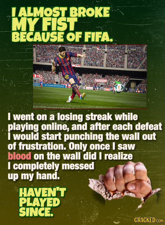 ALMOST BROKE MY FIST BECAUSE OF FIFA. I went on a losing streak while playing online, and after each defeat I would start punching the wall out of fru
