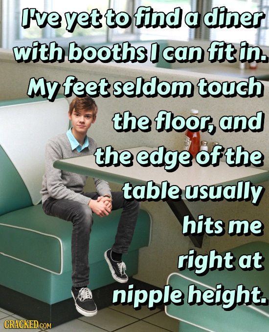 I've yet to find a diner with booths D can fit in. My feet seldom touch the floor, and the edge ofthe table usually hits me right at nipple height. 