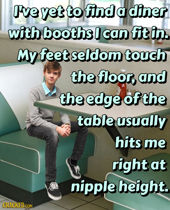 I've yet to find a diner with booths D can fit in. My feet seldom touch the floor, and the edge ofthe table usually hits me right at nipple height.