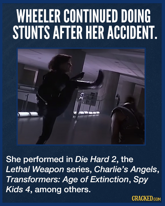WHEELER CONTINUED DOING STUNTS AFTER HER ACCIDENT. She performed in Die Hard 2, the Lethal Weapon series, Charlie's Angels, Transformers: Age of Extin