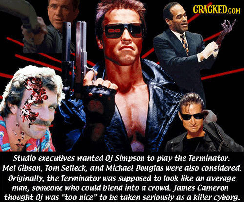 CRACKED.COM Studio executives wanted O Simpson to play the Terminator. Mel Gibson, Tom Selleck, and Michaet Douglas were atso considered. Originally,