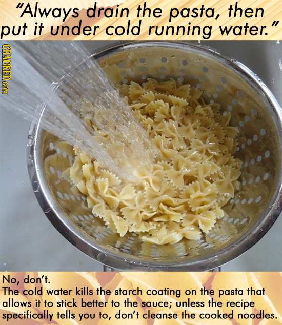 Always drain the pasta, then put it under cold running water. CRACKEDCON No, don't. The cold water kills the starch coating on the pasta that allows