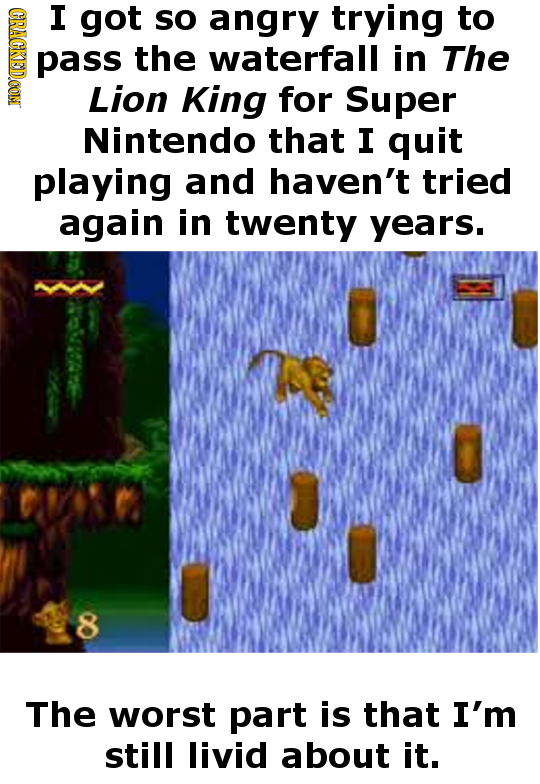 (GRAGKSDOON I got so angry trying to pass the waterfall in The Lion King for Super Nintendo that I quit playing and haven't tried again in twenty year
