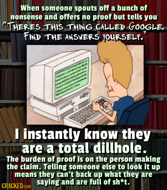 When someone spouts off a bunch of nonsense and offers no proof but tells you ITHERES THIS THING CALLED GOOGLE, FIND THE ANSWERS YOURSELf. I instantl