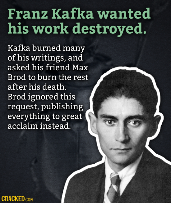 Franz Kafka wanted his work destroved. Kafka burned many of his writings, and asked his friend Max Brod to burn the rest after his death. Brod ignored