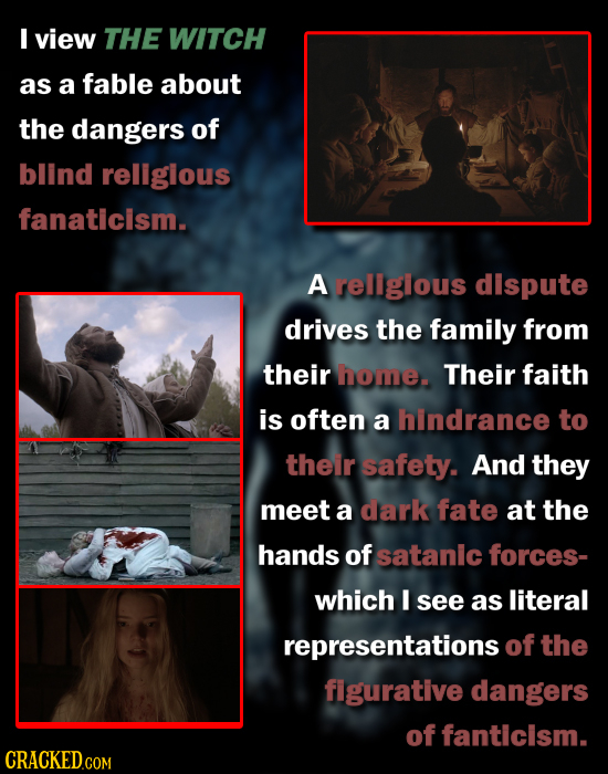 I view THE WITCH as a fable about the dangers of blind rellglous fanaticism. A rellglous dispute drives the family from their home. Their faith is oft