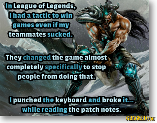 In League of Legends, Ihad a tactic to win games even if my teammates sucked. They changed the game almost completely specifically to stop people from