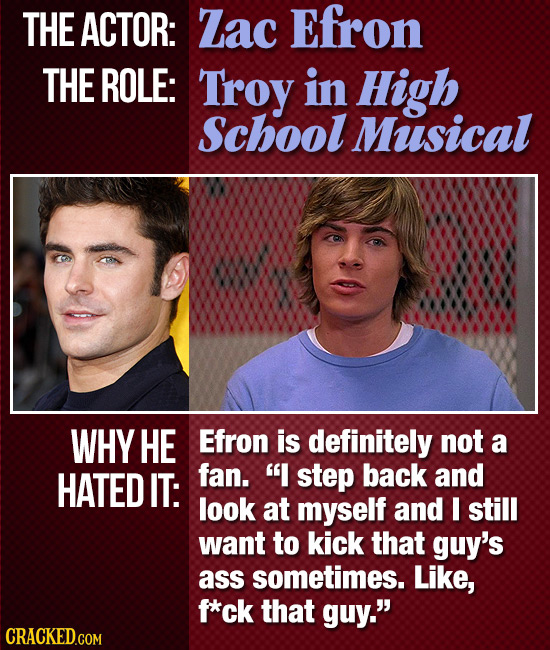THE ACTOR: Zac Efron THE ROLE: Troy in High School Musical WHY HE Efron is definitely not a HATED IT: fan. I step back and look at myself and I still