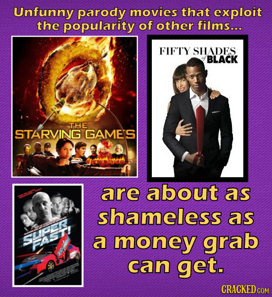 Unfunny parody movies that exploit the popularity of other films... FIFTY SHADES BLACK THE STARVING GAME'S are about aS shameless as SUPeR a money gra