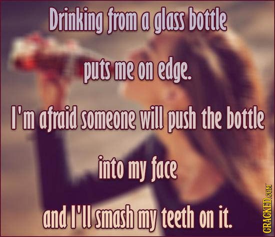 Drinking from a glass bottle puts me on edge. I'm afraid someone will push the bottle into my face and I'l smash my teeth on it. CRACKED.COM