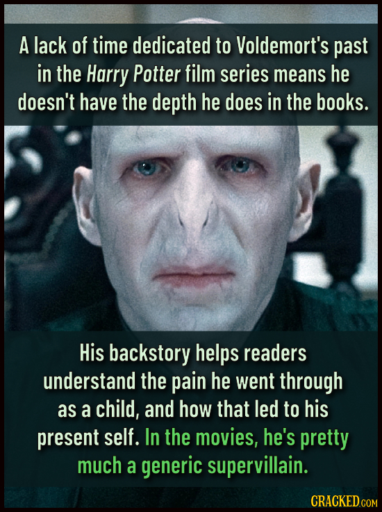 A lack of time dedicated to Voldemort's past in the Harry Potter film series means he doesn't have the depth he does in the books. His backstory helps