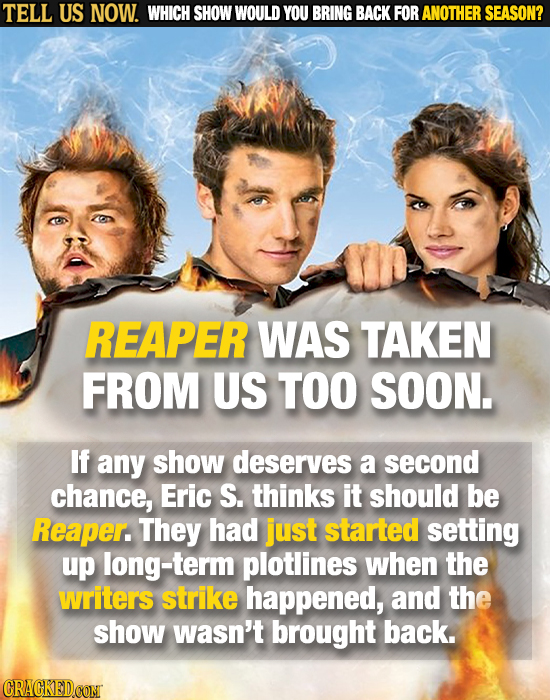 TELL US NOW. WHICH SHOW WOULD YOU BRING BACK FOR ANOTHER SEASON? REAPER WAS TAKEN FROM US TOO SOON. If any show deserves a second chance, Eric S. thin