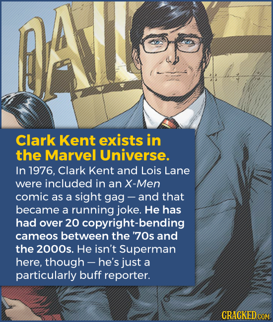 Clark Kent exists in the Marvel Universe. In 1976, Clark Kent and Lois Lane were included in an X-Men comic as a sight gag - -and that became a runnin