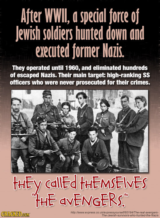 After WWII, a special force of Jewish soldiers hunted down and executed former Nazis. They operated until 1 1960, and eliminated hundreds of escaped N
