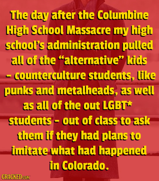 The day after the Columbine High School Massacre my high school's administration pulled all of the alternative kids - counterculture students, like