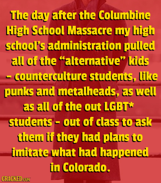 The day after the Columbine High School Massacre my high school's administration pulled all of the alternative kids - counterculture students, like 