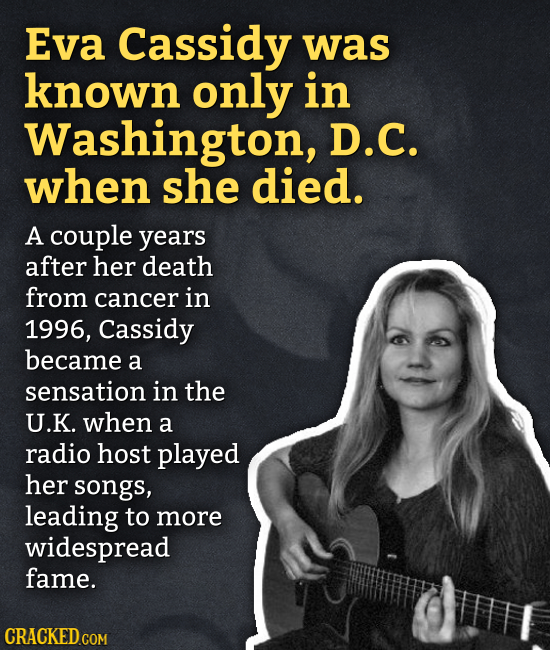 Eva Cassidy was known only in Washington, D.C. when she died. A couple years after her death from cancer in 1996, Cassidy became a sensation in the U.