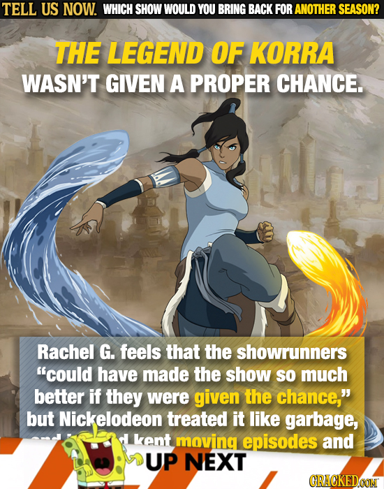 TELL US NOW. WHICH SHOW WOULD YOU BRING BACK FOR ANOTHER SEASON? THE LEGEND OF KORRA WASN'T GIVEN A PROPER CHANCE. Rachel G. feels that the showrunner