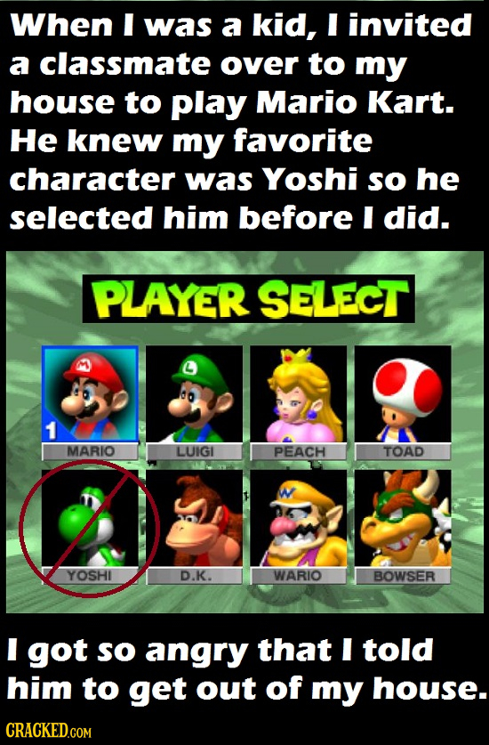 When I was a kid, I invited a classmate over to my house to play Mario Kart. He knew my favorite character was Yoshi so he selected him before I did. 