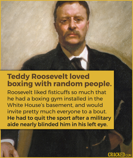 Teddy Roosevelt loved boxing with random people. Roosevelt liked fisticuffs SO much that he had a boxing gym installed in the White House's basement,