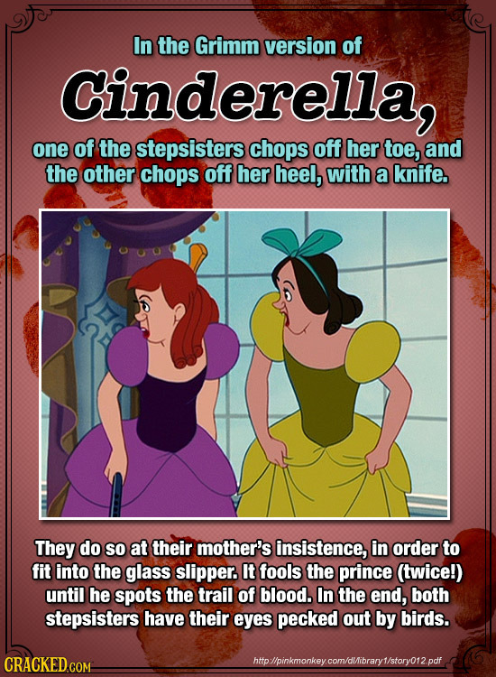 In the Grimm version of Cinderella, one of the stepsisters chops off her toe, and the other chops off her heel, with a knife. They do So at their moth