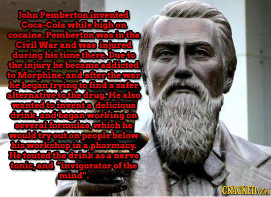 John Pembertoninvented Coca-Col while highon cocaine. Pembertons was in the Civil War and was injured during his timethere.Dueto the injury he becamea