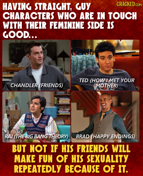 HAVING STRAIGHT, GUY CRACKEDCO CHARACTERS WHO ARE IN TOUCH WITH THEIR FEMININE SIDE IS GOOD... TED (HOW 1 MET YOUR CHANDLER (FRIENDS) MOTHER) RA (THE 