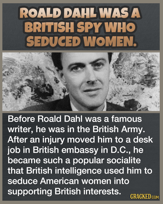 ROALD DAHL WAS A BRITISH SPY WHO SEDUCED WOMEN. Before Roald Dahl was a famous writer, he was in the British Army. After an injury moved him to a desk