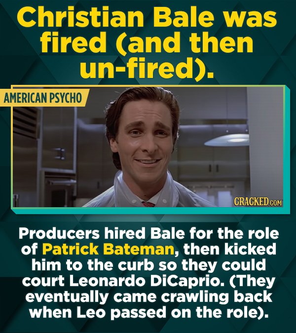 Christian Bale was fired (and then un-fired). AMERICAN PSYCHO CRACKED COM Producers hired Bale for the role of Patrick Bateman, then kicked him to the
