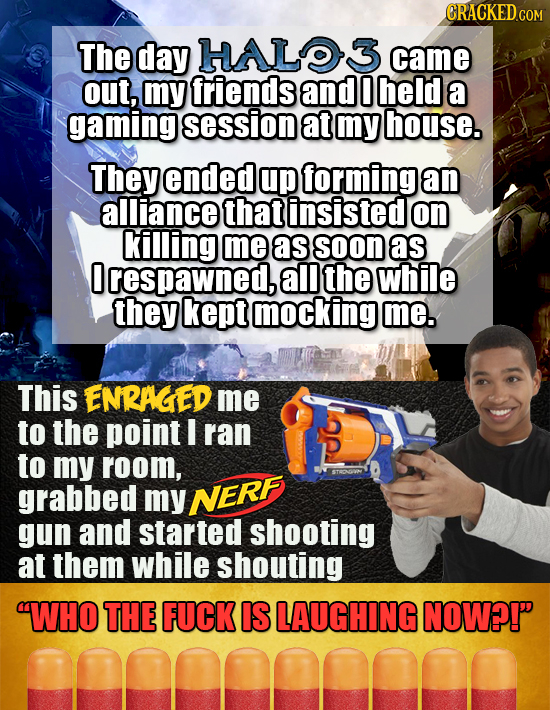 ORACKEDcO The day HALO3 came out, my friends and 0 held a gaming session at my house. They ended up forming an alliance that insisted on killing me as