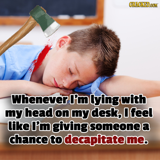 Whenever I'm lying with my head on my desk, 0 feel like I'm giving someonea chance to decapitate me.