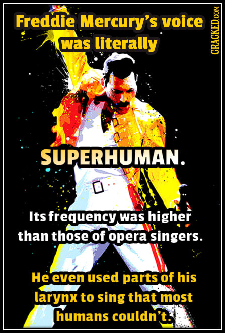 Freddie Mercury's voice was literally CRAGN SUPERHUMAN. Its frequency. was higher than those of opera singers. He even used parts of his larynx to sin