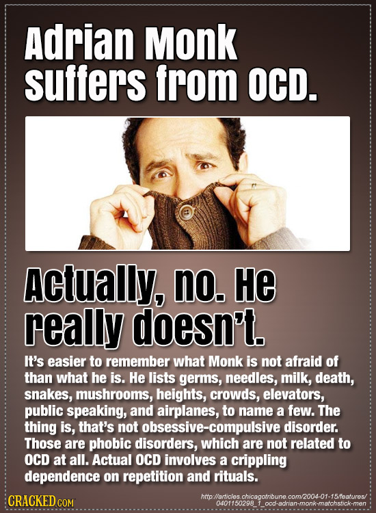 Adrian Monk suffers from OCD. Actually, no. He really doesn't. It's easier to remember what Monk is not afraid of than what he is. He lists germs, nee