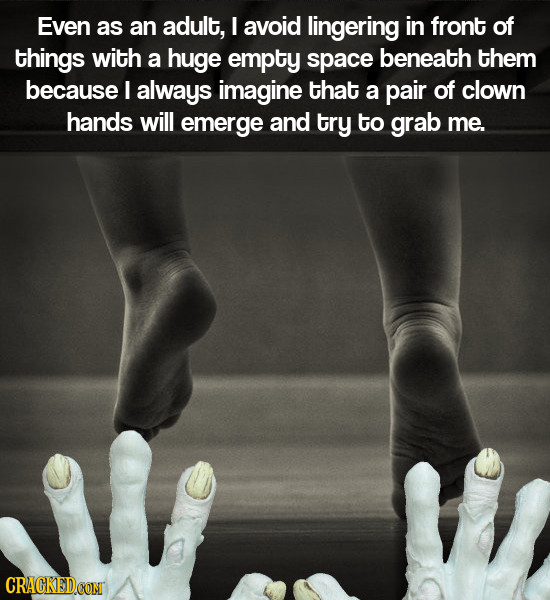 Even as an adult, I avoid lingering in front of things with a huge empty space beneath them because I always imagine that a pair of clown hands will e