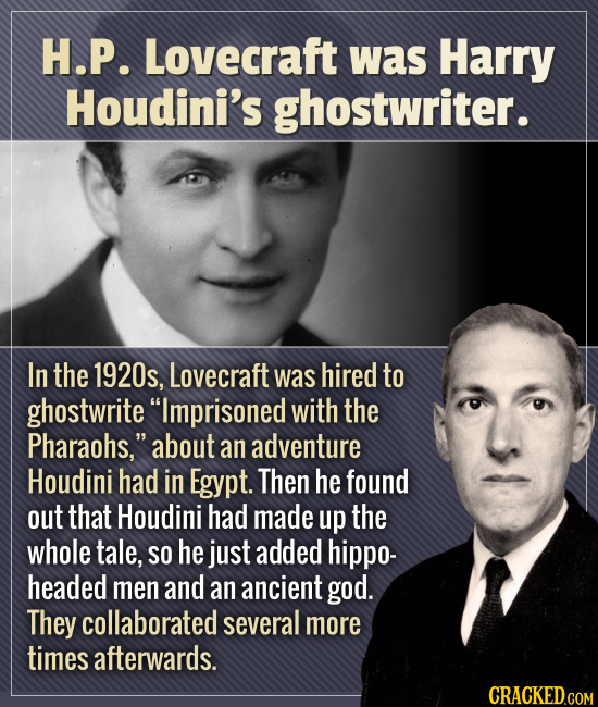 H.P. Lovecraft was Harry Houdini's ghostwriter. In the 1920s, Lovecraft was hired to ghostwrite Imprisoned with the Pharaohs. about an adventure Hou
