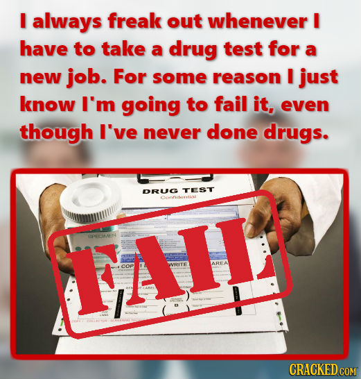I always freak out whenever I have to take a drug test for a new job. For some reason I just know I'm going to fail it, even though I've never done dr