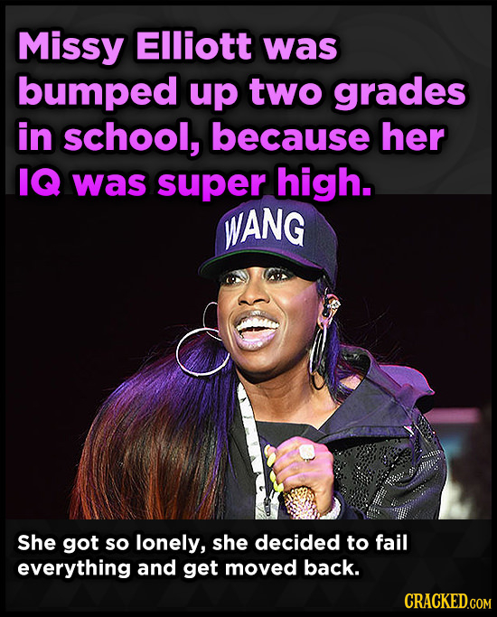 Missy Elliott was bumped up two grades in school, because her IQ was super high. WANG She got so lonely, she decided to fail everything and get moved 