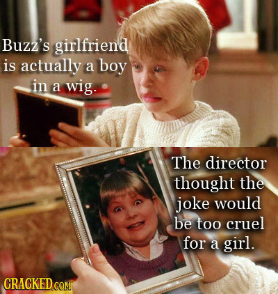 Buzz's girlfriend is actually a boy in a wig. The director thought the joke would be too cruel for a girl. CRACKED COM