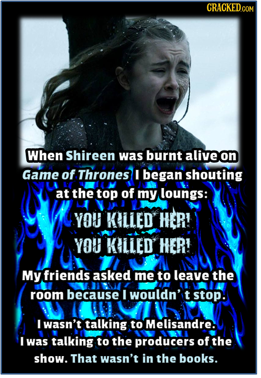 When Shireen was burnt alive on Game of Thrones I began shouting at the top of my loungs: YOU KILLED HER! YOU KILLED HER! My friends asked me to leave