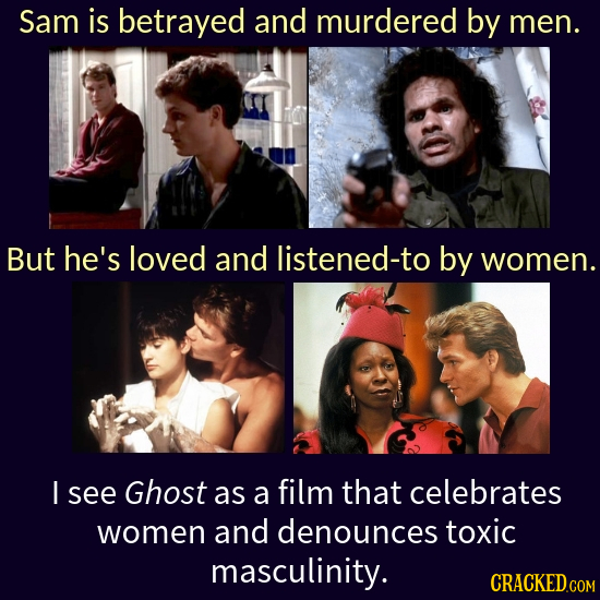 Sam is betrayed and murdered by men. But he's loved and listened-to by women. I see Ghost as a film that celebrates women and denounces toxic masculin