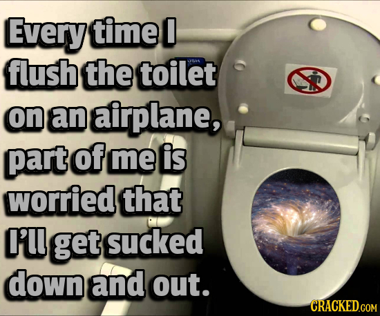 Every timel 0 flush the toilet 1461 on an airplane, part of me is worried that I'LL get sucked down and out. CRACKED.COM