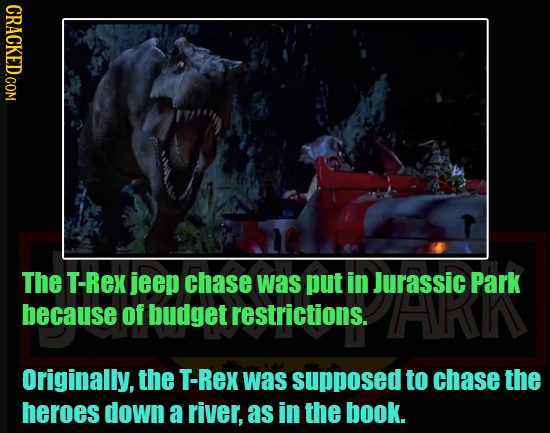 The T-Rex jeep chase was put in Jurassic Park because of budget restrictions. HARN Originally, the T-Rex was supposed to chase the heroes down a river