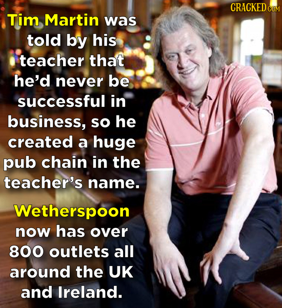 CRACKED COM Tim Martin was told by his teacher that he'd never be successful in business, so he created a huge pub chain in the teacher's name. Wether