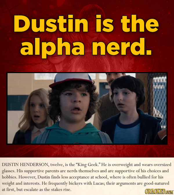 Dustin is the alpha nerd. DUSTIN HENDERSON, twelve, is the King Geek. He is overweight and wears oversized glasses. His supportive parents are nerds