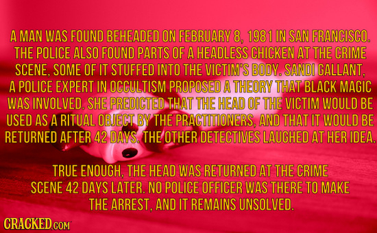 A mAN WAS FOUND BEHEADED ON FEBRUARY 8, 1981 IN SAN FRANCISCO. THE POLICE ALSO FOUND PARTS OF A HEADLESS CHICKEN AT THE CRIME SCENE. SOME OF IT STUFFE